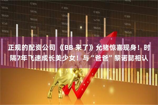 正规的配资公司 《BB 来了》允猪惊喜现身！时隔7年飞速成长美少女！与“爸爸”黎诺懿相认