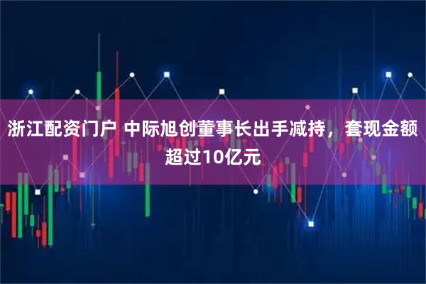 浙江配资门户 中际旭创董事长出手减持，套现金额超过10亿元