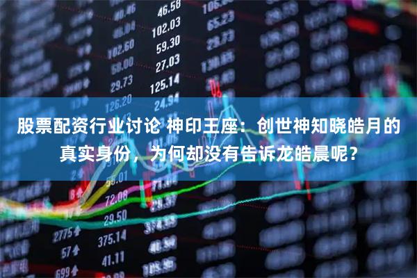 股票配资行业讨论 神印王座：创世神知晓皓月的真实身份，为何却没有告诉龙皓晨呢？