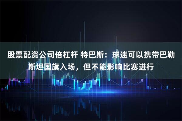 股票配资公司倍杠杆 特巴斯：球迷可以携带巴勒斯坦国旗入场，但不能影响比赛进行
