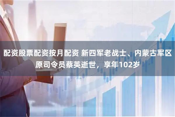 配资股票配资按月配资 新四军老战士、内蒙古军区原司令员蔡英逝世，享年102岁