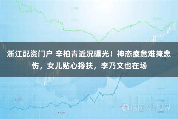 浙江配资门户 辛柏青近况曝光！神态疲惫难掩悲伤，女儿贴心搀扶，李乃文也在场