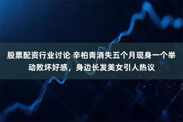 股票配资行业讨论 辛柏青消失五个月现身一个举动败坏好感，身边长发美女引人热议