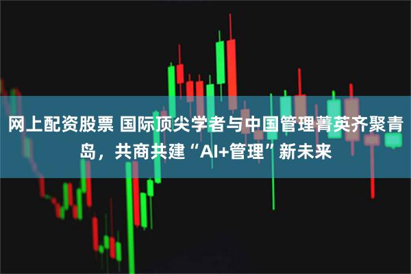 网上配资股票 国际顶尖学者与中国管理菁英齐聚青岛，共商共建“AI+管理”新未来