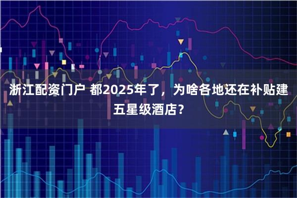 浙江配资门户 都2025年了，为啥各地还在补贴建五星级酒店？