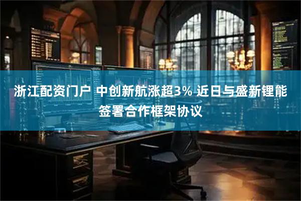 浙江配资门户 中创新航涨超3% 近日与盛新锂能签署合作框架协议