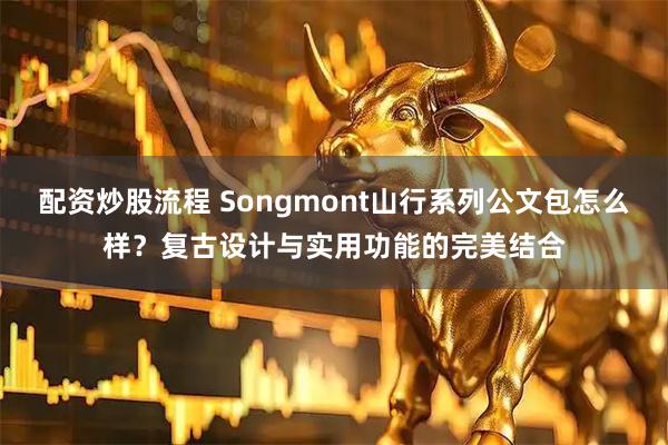 配资炒股流程 Songmont山行系列公文包怎么样？复古设计与实用功能的完美结合