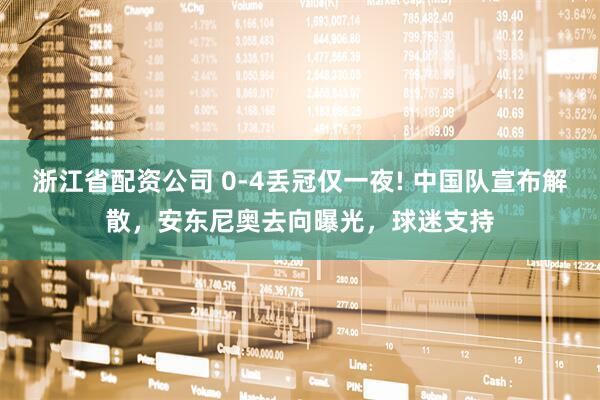 浙江省配资公司 0-4丢冠仅一夜! 中国队宣布解散，安东尼奥去向曝光，球迷支持
