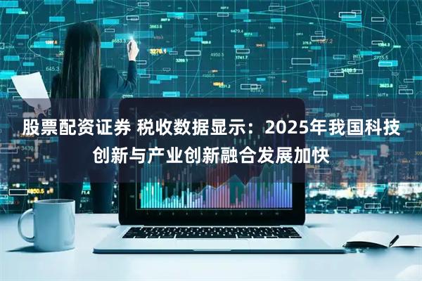 股票配资证券 税收数据显示：2025年我国科技创新与产业创新融合发展加快