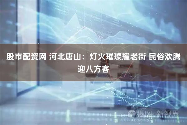 股市配资网 河北唐山：灯火璀璨耀老街 民俗欢腾迎八方客