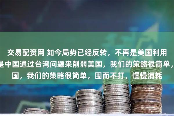 交易配资网 如今局势已经反转，不再是美国利用台湾牌牵制中国，而是中国通过台湾问题来削弱美国，我们的策略很简单，围而不打，慢慢消耗