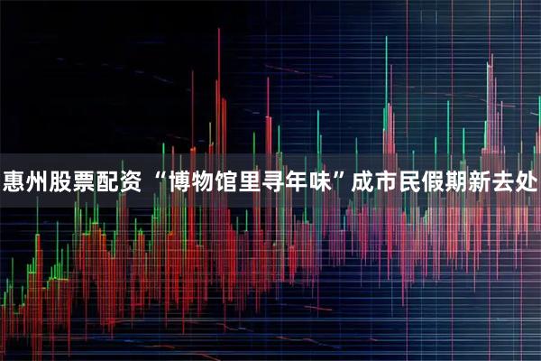 惠州股票配资 “博物馆里寻年味”成市民假期新去处