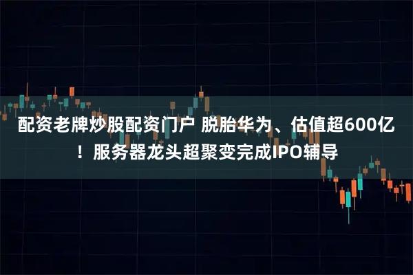配资老牌炒股配资门户 脱胎华为、估值超600亿！服务器龙头超聚变完成IPO辅导