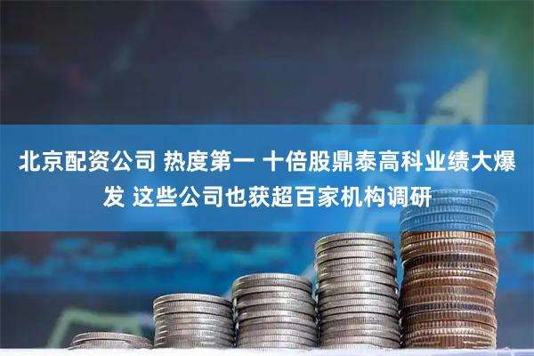 北京配资公司 热度第一 十倍股鼎泰高科业绩大爆发 这些公司也获超百家机构调研
