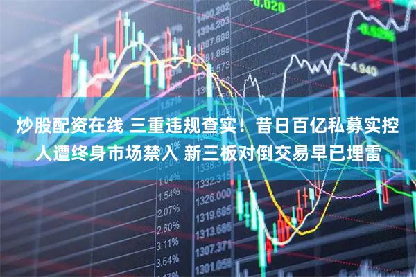 炒股配资在线 三重违规查实！昔日百亿私募实控人遭终身市场禁入 新三板对倒交易早已埋雷