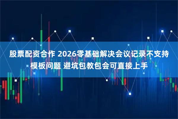 股票配资合作 2026零基础解决会议记录不支持模板问题 避坑包教包会可直接上手